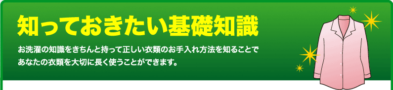 知っておきたい基礎知識！お洗濯の知識をきちんと持って正しい衣類のお手入れ方法を知ることであなたの衣類を大切に長く使うことができます。